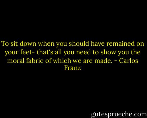 To sit down when you should have remained on your feet- that's all you need to show you the moral fabric of which we are made. - Carlos Franz