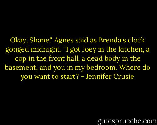 Okay, Shane," Agnes said as Brenda's clock gonged midnight. "I got Joey in the kitchen, a cop in the front hall, a dead body in the basement, and you in my bedroom. Where do you want to start? - Jennifer Crusie