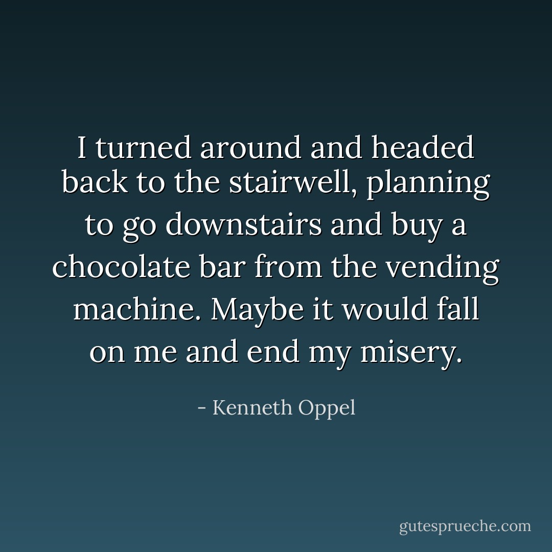 I turned around and headed back to the stairwell, planning to go downstairs and buy a chocolate bar from the vending machine. Maybe it would fall on me and end my misery. - Kenneth Oppel