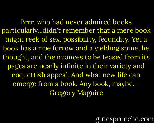 Brrr, who had never admired books particularly...didn't remember that a mere book might reek of sex, possibility, fecundity. Yet a book has a ripe furrow and a yielding spine, he thought, and the nuances to be teased from its pages are nearly infinite in their variety and coquettish appeal. And what new life can emerge from a book. Any book, maybe. - Gregory Maguire