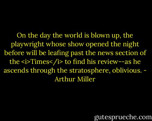 On the day the world is blown up, the playwright whose show opened the night before will be leafing past the news section of the <i>Times</i> to find his review--as he ascends through the stratosphere, oblivious. - Arthur Miller
