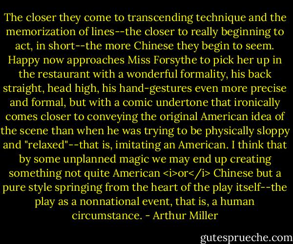 The closer they come to transcending technique and the memorization of lines--the closer to really beginning to act, in short--the more Chinese they begin to seem. Happy now approaches Miss Forsythe to pick her up in the restaurant with a wonderful formality, his back straight, head high, his hand-gestures even more precise and formal, but with a comic undertone that ironically comes closer to conveying the original American idea of the scene than when he was trying to be physically sloppy and "relaxed"--that is, imitating an American. I think that by some unplanned magic we may end up creating something not quite American <i>or</i> Chinese but a pure style springing from the heart of the play itself--the play as a nonnational event, that is, a human circumstance. - Arthur Miller