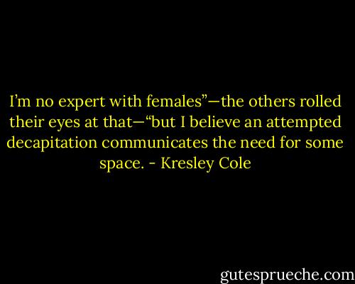 I’m no expert with females”—the others<br />rolled their eyes at that—“but I believe an attempted decapitation communicates the<br />need for some space. - Kresley Cole