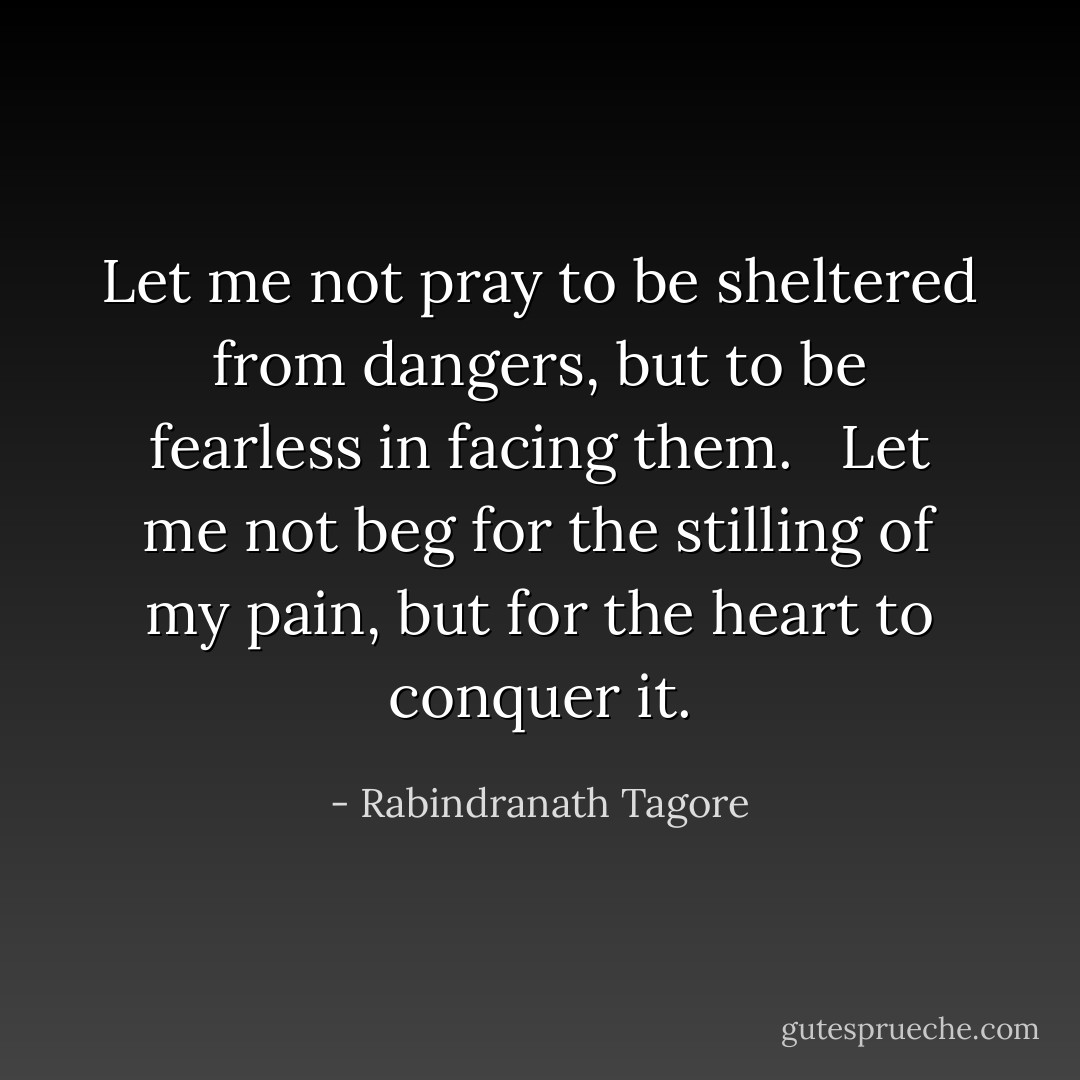 Let me not pray to be sheltered from dangers,<br />but to be fearless in facing them.<br /><br /> Let me not beg for the stilling of my pain, but<br />for the heart to conquer it. - Rabindranath Tagore