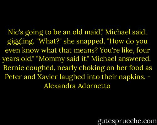 Nic's going to be an old maid," Michael said, giggling.<br />"What?" she snapped. "How do you even know what that means? You're like, four years old."<br />"Mommy said it," Michael answered. <br />Bernie coughed, nearly choking on her food as Peter and Xavier laughed into their napkins. - Alexandra Adornetto