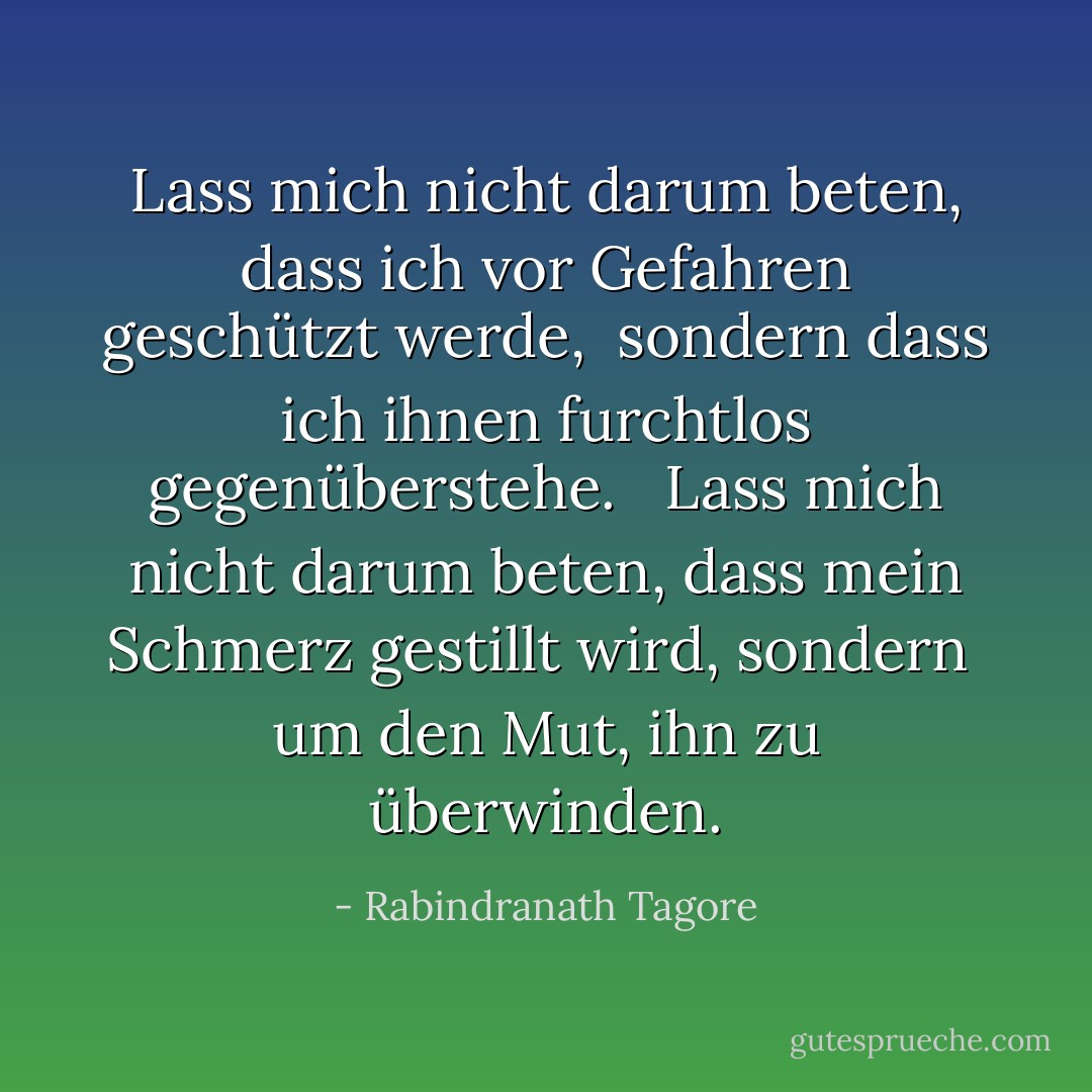 Lass mich nicht darum beten, dass ich vor Gefahren geschützt werde,<br /> sondern dass ich ihnen furchtlos gegenüberstehe.<br /><br /> Lass mich nicht darum beten, dass mein Schmerz gestillt wird, sondern<br /> um den Mut, ihn zu überwinden. - Rabindranath Tagore<
