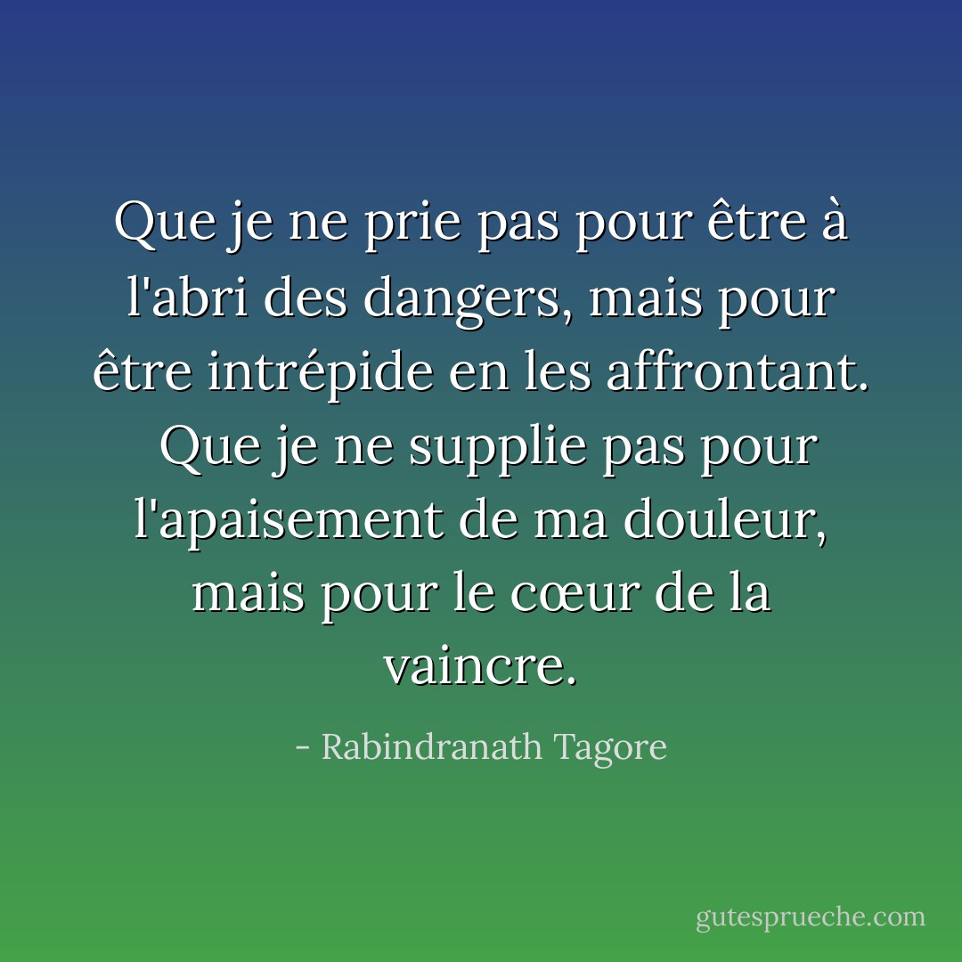 Que je ne prie pas pour être à l'abri des dangers,<br />mais pour être intrépide en les affrontant.<br /><br />Que je ne supplie pas pour l'apaisement de ma douleur, mais<br />pour le cœur de la vaincre. - Rabindranath Tagore