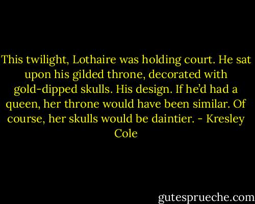 This twilight, Lothaire was holding court.<br />He sat upon his gilded throne, decorated<br />with gold-dipped skulls. His design. If he’d had a queen, her throne would have been similar. Of course, her skulls would be daintier. - Kresley Cole