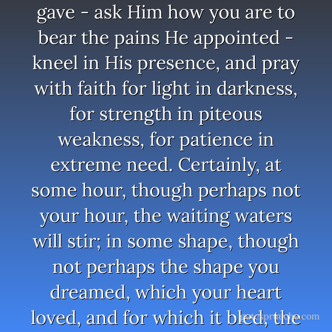 Take it to your Maker - show Him the secrets of the spirit He gave - ask Him how you are to bear the pains He appointed - kneel in His presence, and pray with faith for light in darkness, for strength in piteous weakness, for patience in extreme need. Certainly, at some hour, though perhaps not your hour, the waiting waters will stir; in some shape, though not perhaps the shape you dreamed, which your heart loved, and for which it bled, the healing herald will descend. - Charlotte Brontë