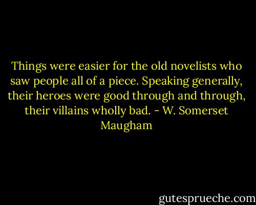 Things were easier for the old novelists who saw people all of a piece. Speaking generally, their heroes were good through and through, their villains wholly bad. - W. Somerset Maugham