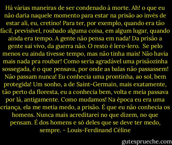 Há várias maneiras de ser condenado à morte. Ah! o que eu não daria naquele momento para estar na prisão ao invés de estar ali, eu, cretino! Para ter, por exemplo, quando era tão fácil, previsível, roubado alguma coisa, em algum lugar, quando ainda era tempo. A gente não pensa em nada! Da prisão a gente sai vivo, da guerra não. O resto é lero-lero.<br /><br />Se pelo menos eu ainda tivesse tempo, mas não tinha mais! Não havia mais nada pra roubar! Como seria agradável uma prisãozinha sossegada, é o que pensava, por onde as balas não passassem! Não passam nunca! Eu conhecia uma prontinha, ao sol, bem protegida! Um sonho, a de Saint-Germain, mais exatamente, tão perto da floresta, eu a conhecia bem, volta e meia passava por lá, antigamente. Como mudamos! Na época eu era uma criança, ela me metia medo, a prisão. É que eu não conhecia os homens. Nunca mais acreditarei no que dizem, no que pensam. É dos homens e só deles que se deve ter medo, sempre. - Louis-Ferdinand Céline