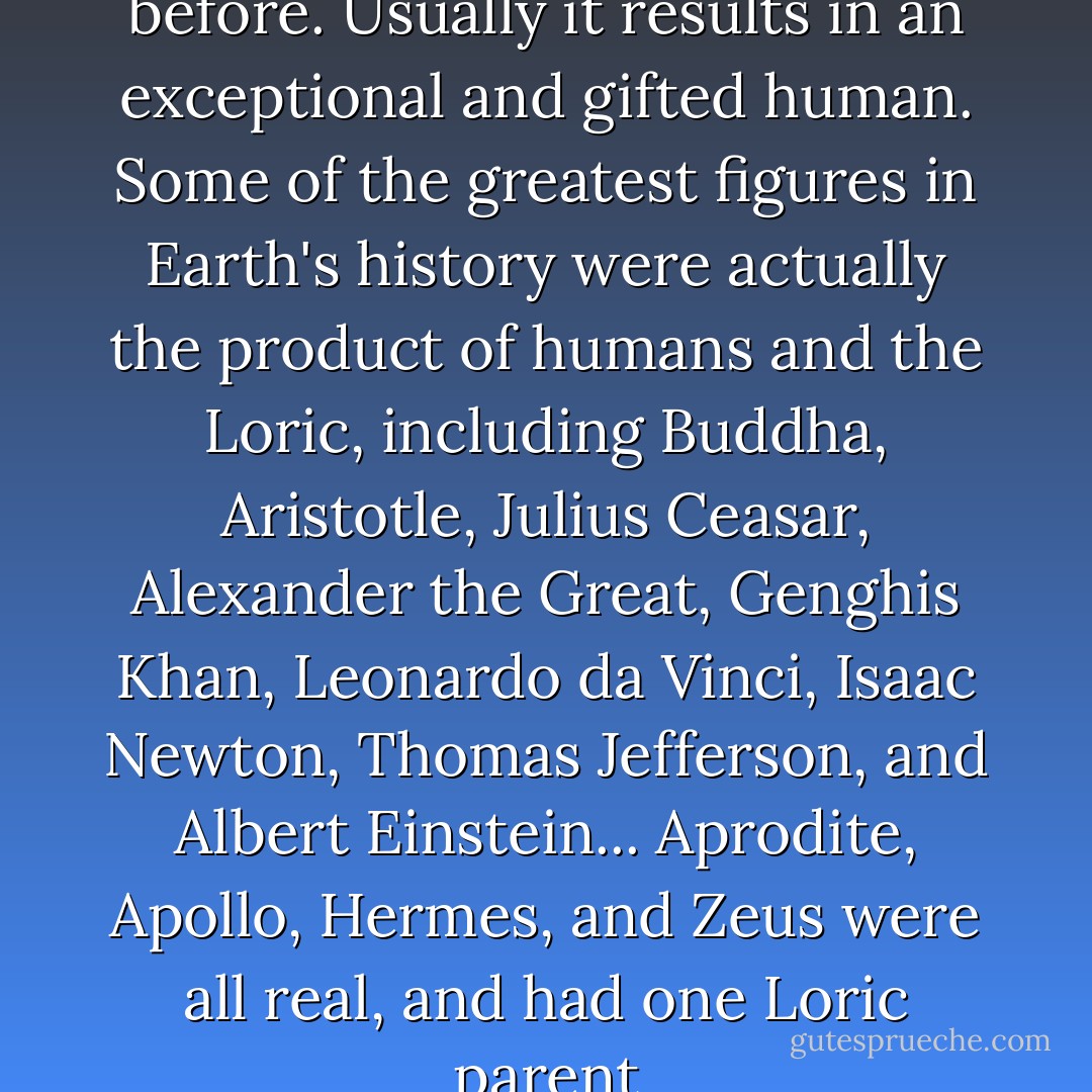 It's happened many times before. Usually it results in an exceptional and gifted human. Some of the greatest figures in Earth's history were actually the product of humans and the Loric, including Buddha, Aristotle, Julius Ceasar, Alexander the Great, Genghis Khan, Leonardo da Vinci, Isaac Newton, Thomas Jefferson, and Albert Einstein... Aprodite, Apollo, Hermes, and Zeus were all real, and had one Loric parent - Pittacus Lore