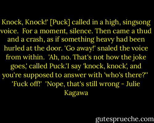 Knock, Knock!' [Puck] called in a high, singsong voice. <br />For a moment, silence. Then came a thud and a crash, as if something heavy had been hurled at the door. 'Go away!' snaled the voice from within. <br />'Ah, no. That's not how the joke goes,' called Puck.'I say 'knock, knock', and you're supposed to answer with 'who's there?'' <br />'Fuck off!' <br />'Nope, that's still wrong - Julie Kagawa