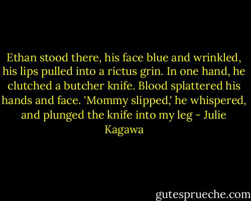 Ethan stood there, his face blue and wrinkled, his lips pulled into a rictus grin. In one hand, he clutched a butcher knife. Blood splattered his hands and face. 'Mommy slipped,' he whispered, and plunged the knife into my leg - Julie Kagawa