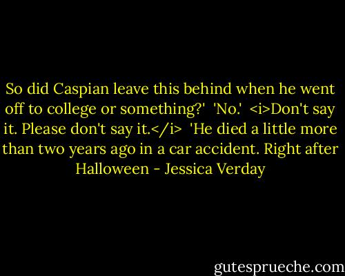 So did Caspian leave this behind when he went off to college or something?' <br />'No.' <br /><i>Don't say it. Please don't say it.</i> <br />'He died a little more than two years ago in a car accident. Right after Halloween - Jessica Verday