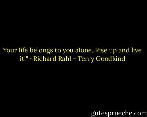 Your life belongs to you alone. Rise up and live it!" ~Richard Rahl - Terry Goodkind