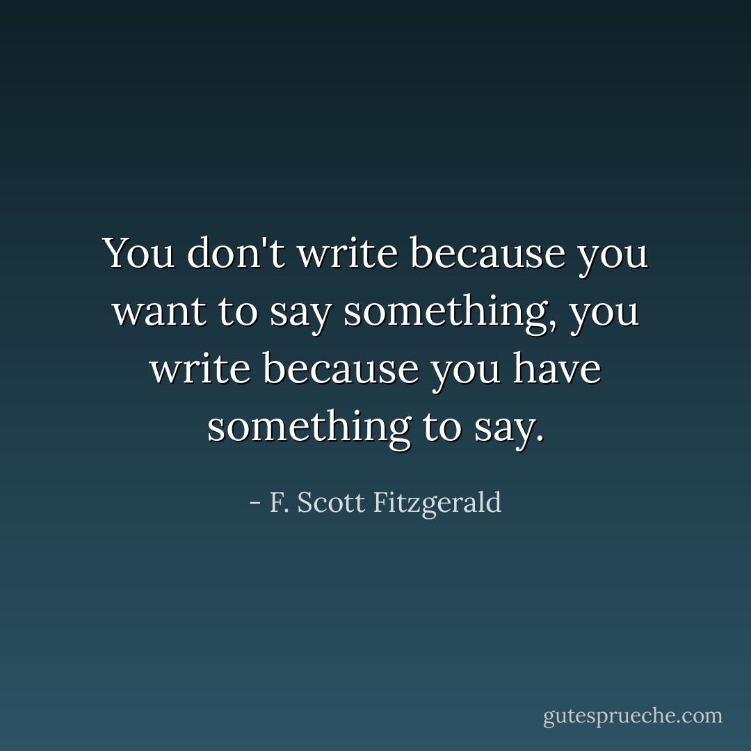 You don't write because you want to say something, you write because you have something to say. - F. Scott Fitzgerald