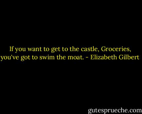 If you want to get to the castle, Groceries, you've got to swim the moat. - Elizabeth Gilbert