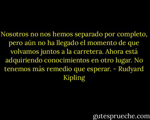 Nosotros no nos hemos separado por completo, pero aún no ha llegado el momento de que volvamos juntos a la carretera. Ahora está adquiriendo conocimientos en otro lugar. No tenemos más remedio que esperar. - Rudyard Kipling