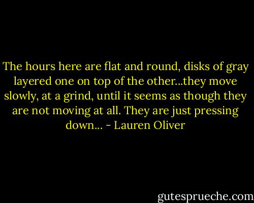 The hours here are flat and round, disks of gray layered one on top of the other...they move slowly, at a grind, until it seems as though they are not moving at all. They are just pressing down... - Lauren Oliver
