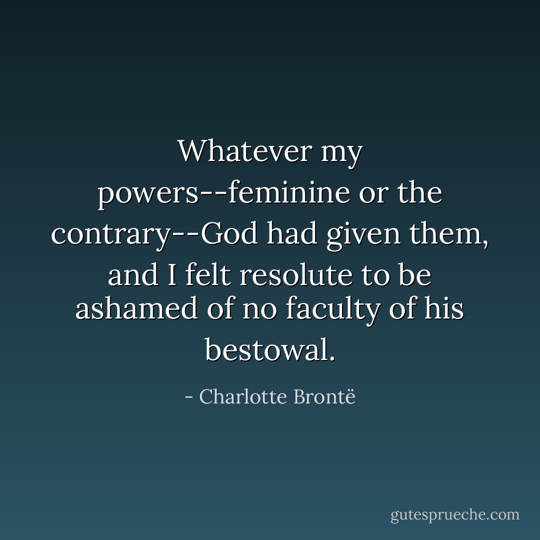 Whatever my powers--feminine or the contrary--God had given them, and I felt resolute to be ashamed of no faculty of his bestowal. - Charlotte Brontë