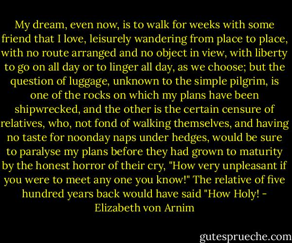 My dream, even now, is to walk for weeks with some friend that I love, leisurely wandering from place to place, with no route arranged and no object in view, with liberty to go on all day or to linger all day, as we choose; but the question of luggage, unknown to the simple pilgrim, is one of the rocks on which my plans have been shipwrecked, and the other is the certain censure of relatives, who, not fond of walking themselves, and having no taste for noonday naps under hedges, would be sure to paralyse my plans before they had grown to maturity by the honest horror of their cry, "How very unpleasant if you were to meet any one you know!" The relative of five hundred years back would have said "How Holy! - Elizabeth von Arnim
