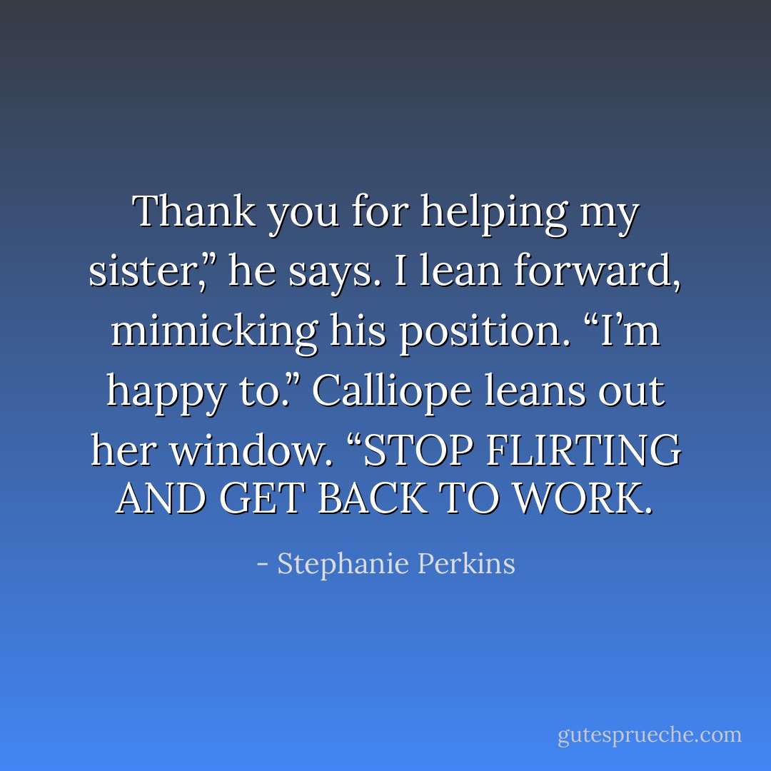 Thank you for helping my sister,” he says.<br />I lean forward, mimicking his position. “I’m happy to.”<br />Calliope leans out her window. “STOP FLIRTING AND GET BACK TO WORK. - Stephanie Perkins