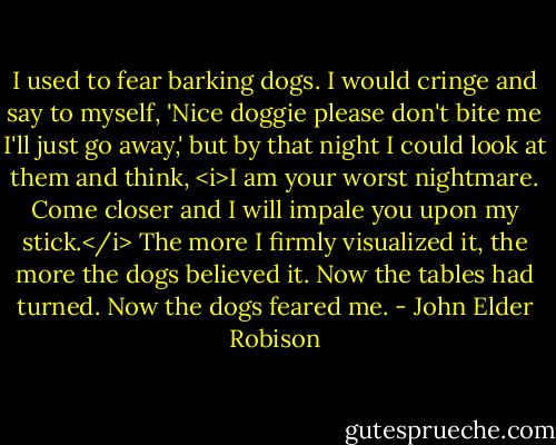 I used to fear barking dogs. I would cringe and say to myself, 'Nice doggie please don't bite me I'll just go away,' but by that night I could look at them and think, <i>I am your worst nightmare. Come closer and I will impale you upon my stick.</i> The more I firmly visualized it, the more the dogs believed it. Now the tables had turned. Now the dogs feared me. - John Elder Robison