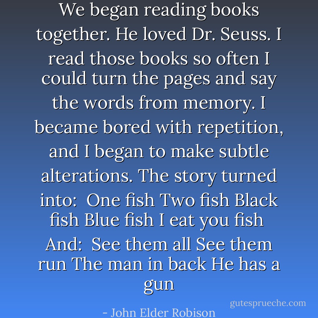 We began reading books together. He loved Dr. Seuss. I read those books so often I could turn the pages and say the words from memory. I became bored with repetition, and I began to make subtle alterations. The story turned into:<br /><br /><i>One fish<br />Two fish<br />Black fish<br />Blue fish<br />I eat you fish</i><br /><br />And:<br /><br /><i>See them all<br />See them run<br />The man in back<br />He has a gun</i> - John Elder Robison