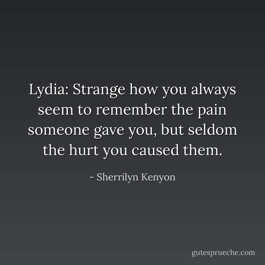Lydia: Strange how you always seem to remember the pain someone gave you, but seldom the hurt you caused them. - Sherrilyn Kenyon