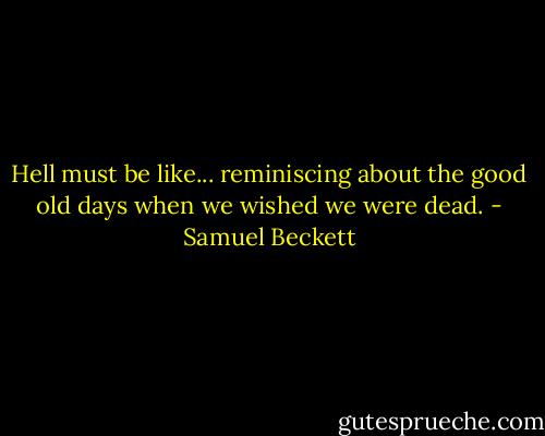 Hell must be like... reminiscing about the good old days when we wished we were dead. - Samuel Beckett
