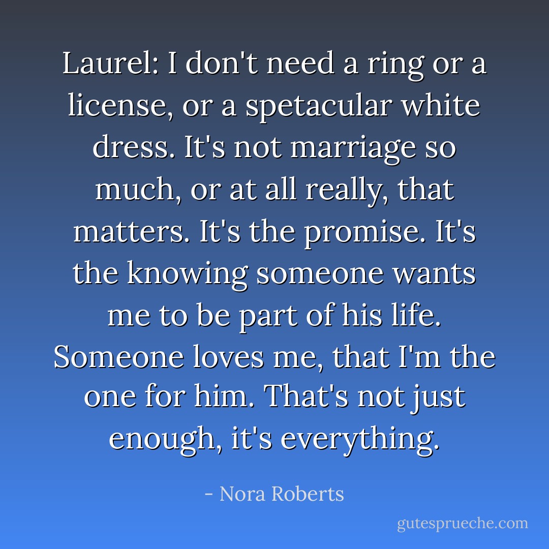 Laurel: I don't need a ring or a license, or a spetacular white dress. It's not marriage so much, or at all really, that matters. It's the promise. It's the knowing someone wants me to be part of his life. Someone loves me, that I'm the one for him. That's not just enough, it's everything. - Nora Roberts