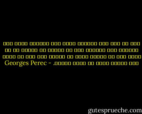 إنه في مثل هذا اليوم، بعيد ذلك بقليل، قبيل ذلك بقليل، حين اكتشفت دون أن تفاجأ ان شيئاً ما لا يسير على ما يرام، وأنك كي تتحدث دون حذر لا تعرف كيف تعيش، وأنك لن تعرف أبداً. - Georges Perec