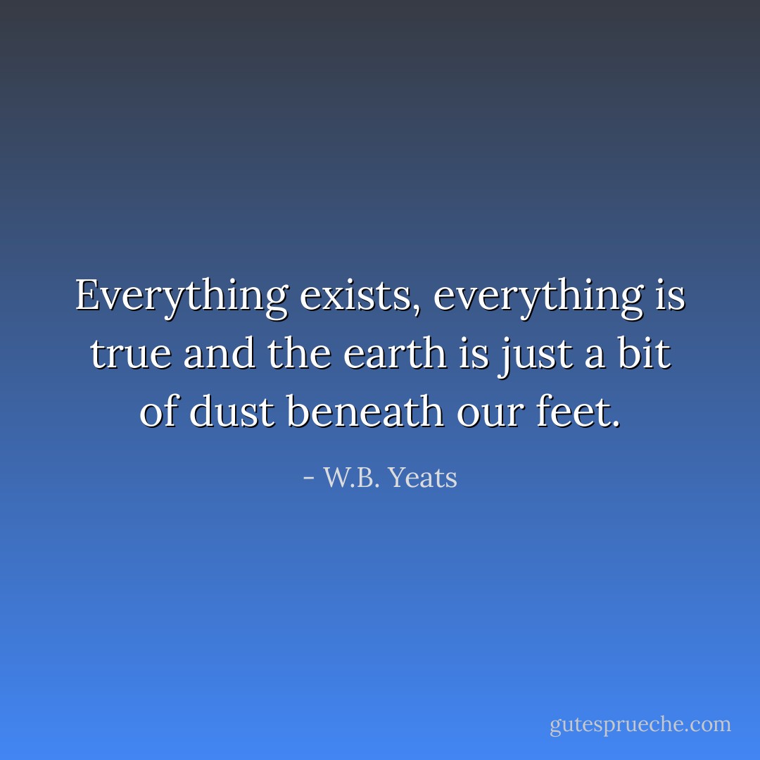Everything exists, everything is true and the earth is just a bit of dust beneath our feet. - W.B. Yeats