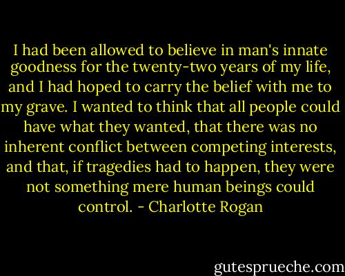 I had been allowed to believe in man's innate goodness for the twenty-two years of my life, and I had hoped to carry the belief with me to my grave. I wanted to think that all people could have what they wanted, that there was no inherent conflict between competing interests, and that, if tragedies had to happen, they were not something mere human beings could control. - Charlotte Rogan