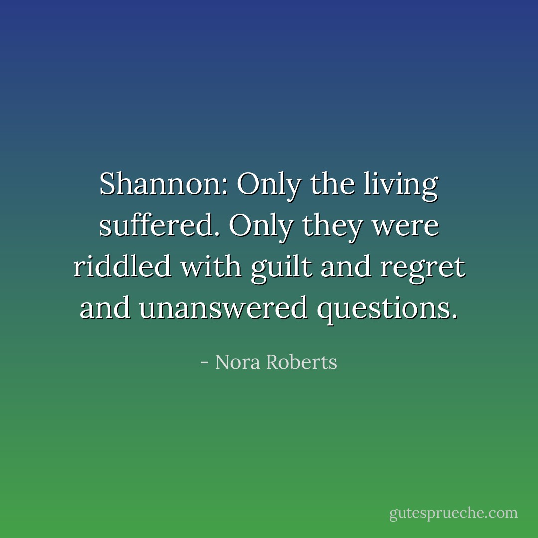 Shannon: Only the living suffered. Only they were riddled with guilt and regret and unanswered questions. - Nora Roberts
