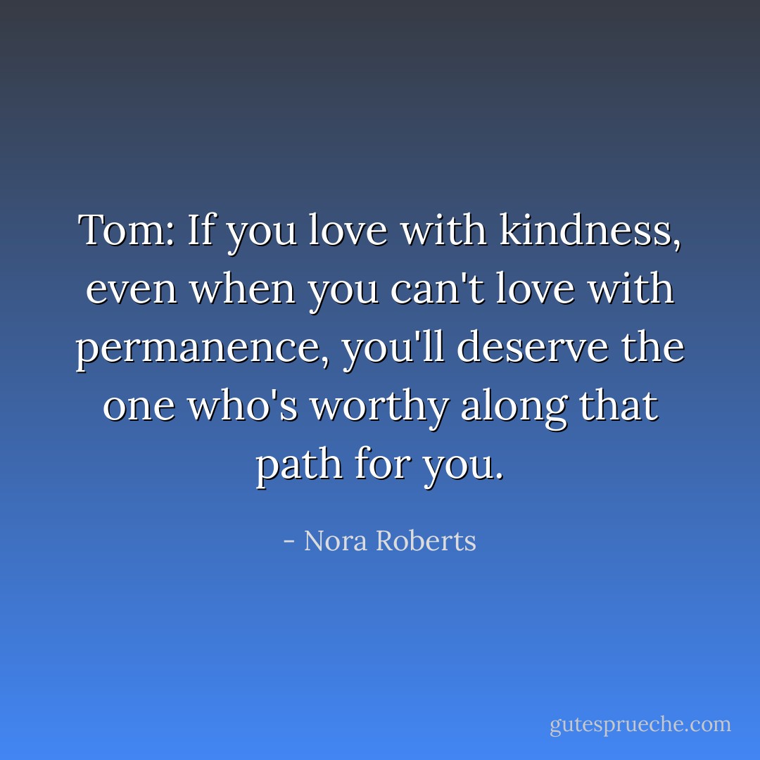 Tom: If you love with kindness, even when you can't love with permanence, you'll deserve the one who's worthy along that path for you. - Nora Roberts
