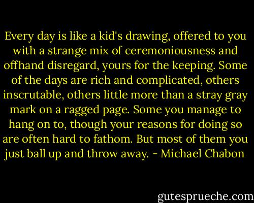 Every day is like a kid's drawing, offered to you with a strange mix of ceremoniousness and offhand disregard, yours for the keeping. Some of the days are rich and complicated, others inscrutable, others little more than a stray gray mark on a ragged page. Some you manage to hang on to, though your reasons for doing so are often hard to fathom. But most of them you just ball up and throw away. - Michael Chabon