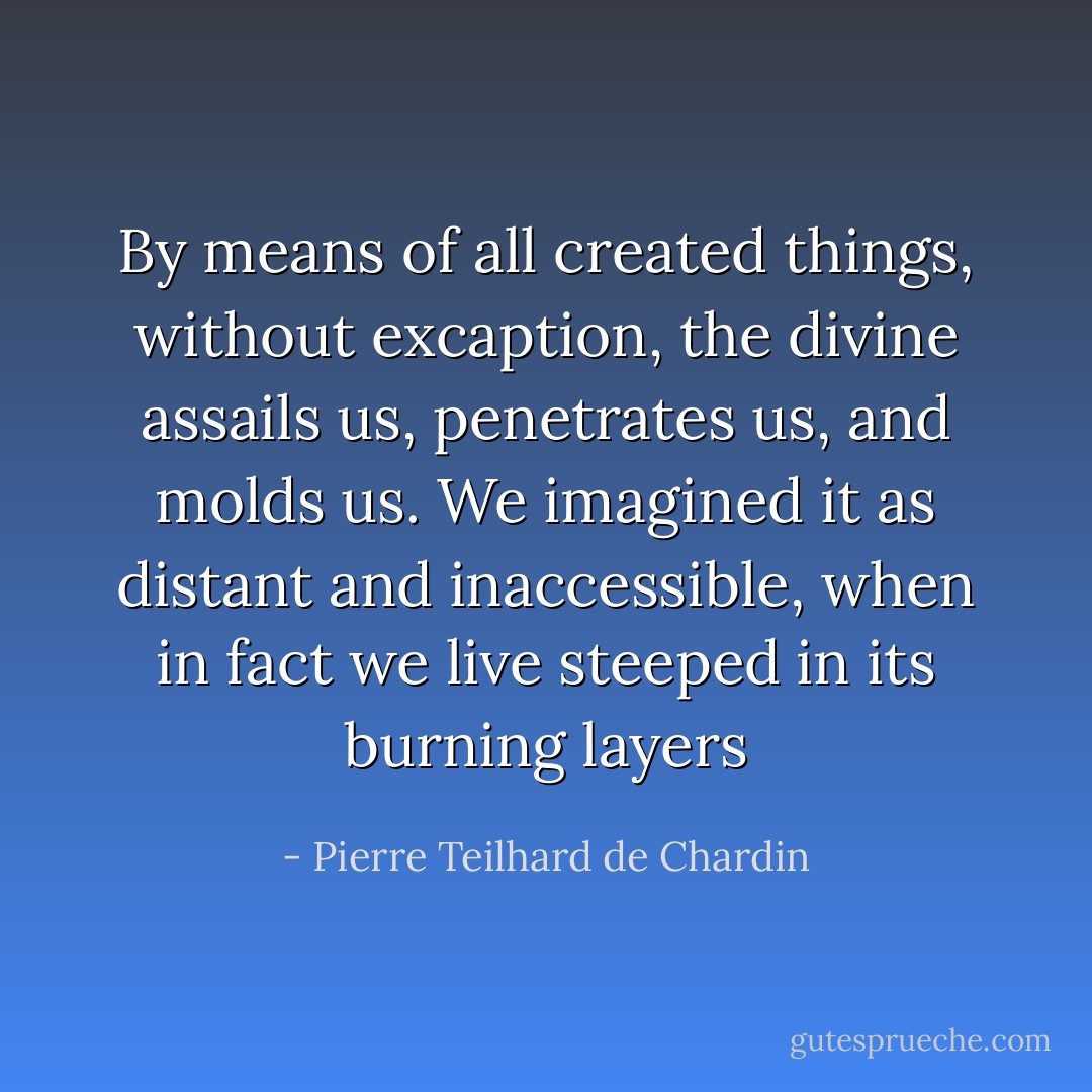 By means of all created things, without excaption, the divine assails us, penetrates us, and molds us. We imagined it as distant and inaccessible, when in fact we live steeped in its burning layers - Pierre Teilhard de Chardin