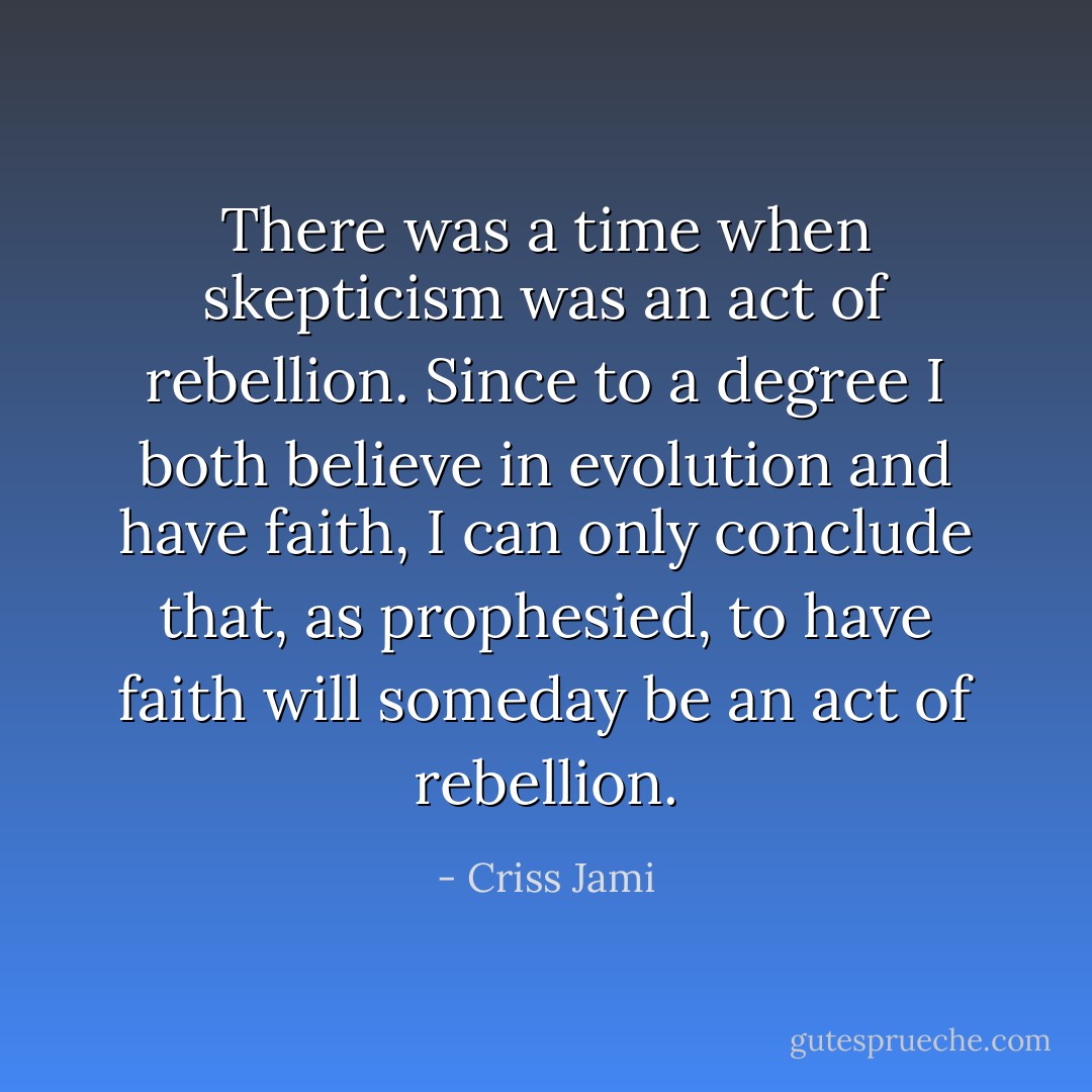 There was a time when skepticism was an act of rebellion. Since to a degree I both believe in evolution and have faith, I can only conclude that, as prophesied, to have faith will someday be an act of rebellion. - Criss Jami