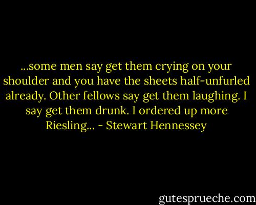 ...some men say get them crying on your shoulder and you have the sheets half-unfurled already. Other fellows say get them laughing. I say get them drunk. I ordered up more Riesling... - Stewart Hennessey