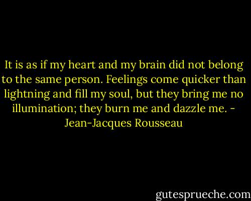It is as if my heart and my brain did not belong to the same person. Feelings come quicker than lightning and fill my soul, but they bring me no illumination; they burn me and dazzle me. - Jean-Jacques Rousseau