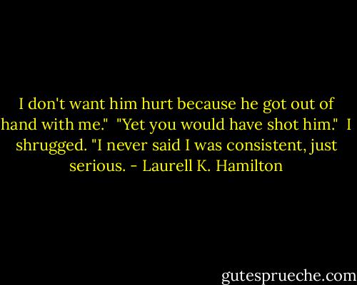 I don't want him hurt because he got out of hand with me."<br /><br />"Yet you would have shot him."<br /><br />I shrugged. "I never said I was consistent, just serious. - Laurell K. Hamilton