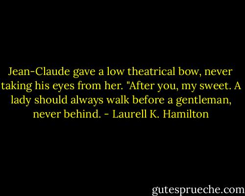 Jean-Claude gave a low theatrical bow, never taking his eyes from her. "After you, my sweet. A lady should always walk before a gentleman, never behind. - Laurell K. Hamilton