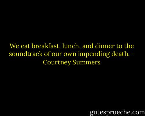 We eat breakfast, lunch, and dinner to the soundtrack of our own impending death. - Courtney Summers
