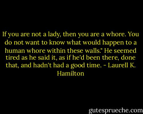 If you are not a lady, then you are a whore. You do not want to know what would happen to a human whore within these walls." He seemed tired as he said it, as if he'd been there, done that, and hadn't had a good time. - Laurell K. Hamilton
