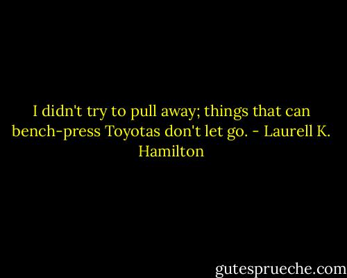 I didn't try to pull away; things that can bench-press Toyotas don't let go. - Laurell K. Hamilton