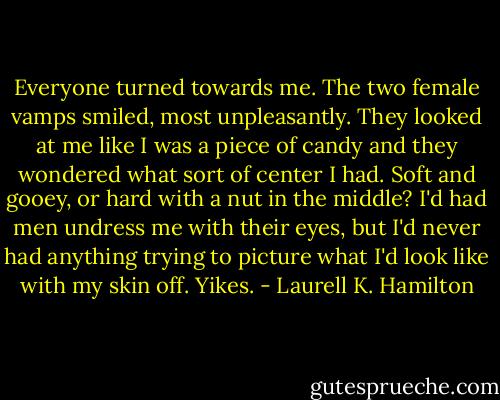 Everyone turned towards me. The two female vamps smiled, most unpleasantly. They looked at me like I was a piece of candy and they wondered what sort of center I had. Soft and gooey, or hard with a nut in the middle? I'd had men undress me with their eyes, but I'd never had anything trying to picture what I'd look like with my skin off. Yikes. - Laurell K. Hamilton