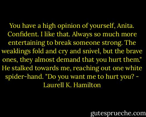 You have a high opinion of yourself, Anita. Confident. I like that. Always so much more entertaining to break someone strong. The weaklings fold and cry and snivel, but the brave ones, they almost demand that you hurt them." He stalked towards me, reaching out one white spider-hand. "Do you want me to hurt you? - Laurell K. Hamilton