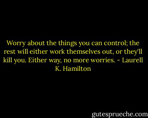 Worry about the things you can control; the rest will either work themselves out, or they'll kill you. Either way, no more worries. - Laurell K. Hamilton